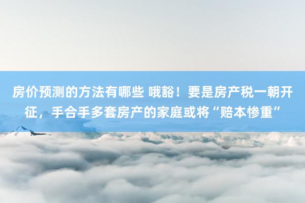 房价预测的方法有哪些 哦豁！要是房产税一朝开征，手合手多套房产的家庭或将“赔本惨重”