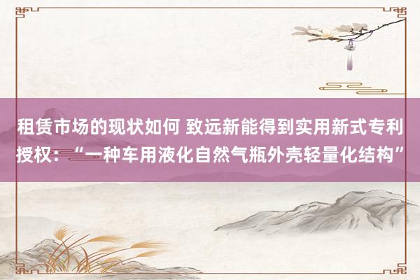 租赁市场的现状如何 致远新能得到实用新式专利授权：“一种车用液化自然气瓶外壳轻量化结构”