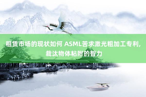 租赁市场的现状如何 ASML苦求激光粗加工专利, 裁汰物体粘附的智力