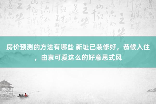 房价预测的方法有哪些 新址已装修好，恭候入住，由衷可爱这么的好意思式风