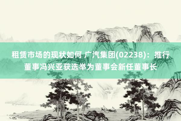 租赁市场的现状如何 广汽集团(02238)：推行董事冯兴亚获选举为董事会新任董事长