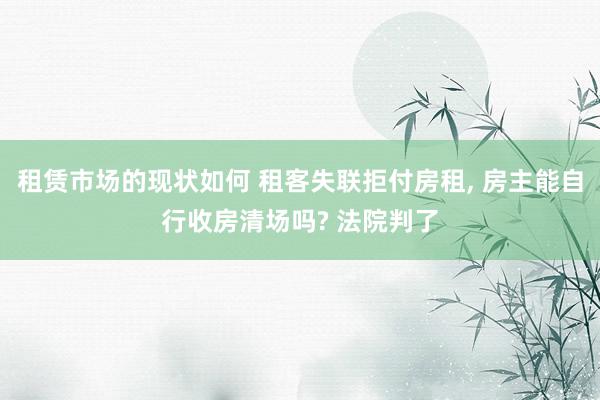 租赁市场的现状如何 租客失联拒付房租, 房主能自行收房清场吗? 法院判了