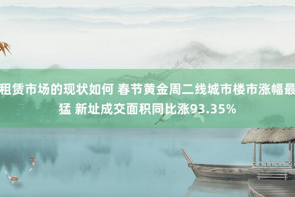 租赁市场的现状如何 春节黄金周二线城市楼市涨幅最猛 新址成交面积同比涨93.35%