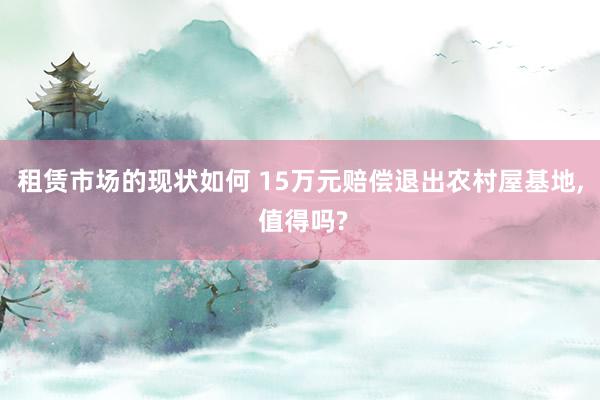 租赁市场的现状如何 15万元赔偿退出农村屋基地, 值得吗?