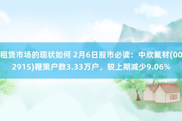 租赁市场的现状如何 2月6日股市必读：中欣氟材(002915)鞭策户数3.33万户，较上期减少9.06%