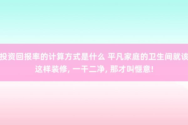 投资回报率的计算方式是什么 平凡家庭的卫生间就该这样装修, 一干二净, 那才叫惬意!