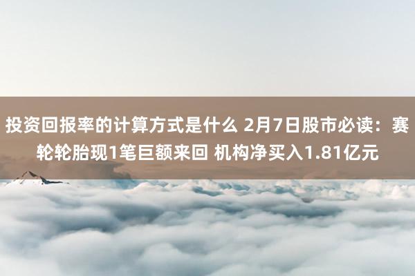 投资回报率的计算方式是什么 2月7日股市必读：赛轮轮胎现1笔巨额来回 机构净买入1.81亿元