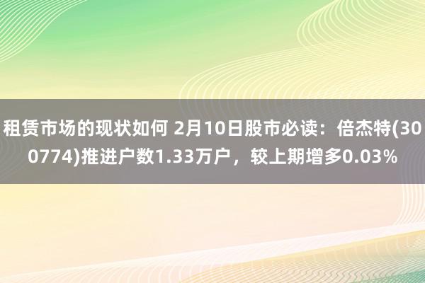 租赁市场的现状如何 2月10日股市必读：倍杰特(300774)推进户数1.33万户，较上期增多0.03%