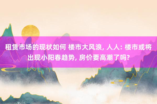 租赁市场的现状如何 楼市大风浪, 人人: 楼市或将出现小阳春趋势, 房价要高潮了吗?