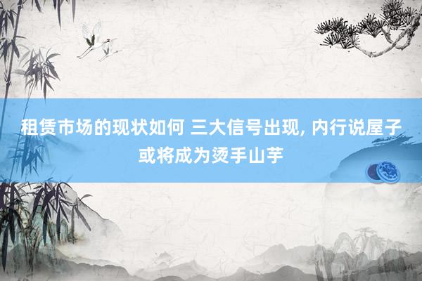 租赁市场的现状如何 三大信号出现, 内行说屋子或将成为烫手山芋