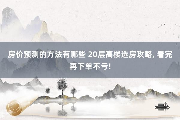 房价预测的方法有哪些 20层高楼选房攻略, 看完再下单不亏!