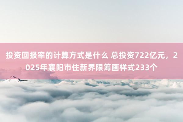 投资回报率的计算方式是什么 总投资722亿元，2025年襄阳市住新界限筹画样式233个