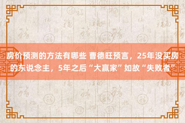 房价预测的方法有哪些 曹德旺预言，25年没买房的东说念主，5年之后“大赢家”如故“失败者”