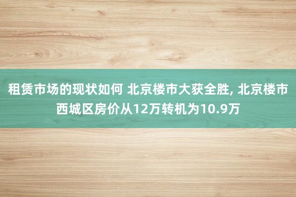 租赁市场的现状如何 北京楼市大获全胜, 北京楼市西城区房价从12万转机为10.9万