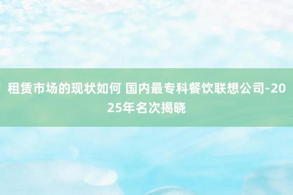 租赁市场的现状如何 国内最专科餐饮联想公司-2025年名次揭晓