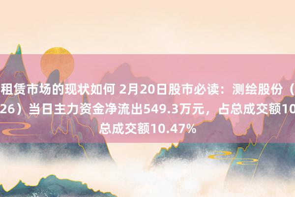 租赁市场的现状如何 2月20日股市必读：测绘股份（300826）当日主力资金净流出549.3万元，占总成交额10.47%