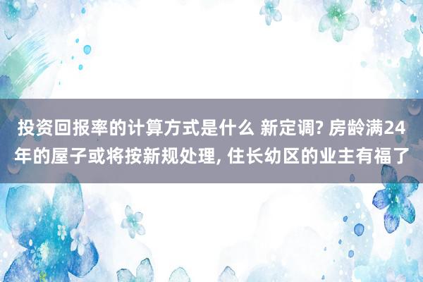 投资回报率的计算方式是什么 新定调? 房龄满24年的屋子或将按新规处理, 住长幼区的业主有福了