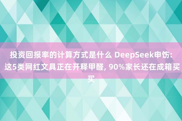 投资回报率的计算方式是什么 DeepSeek申饬: 这5类网红文具正在开释甲醛, 90%家长还在成箱买