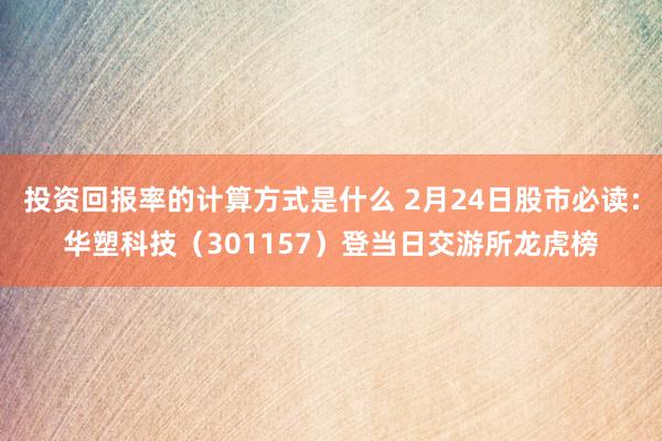 投资回报率的计算方式是什么 2月24日股市必读：华塑科技（301157）登当日交游所龙虎榜