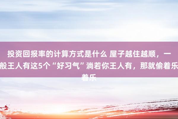 投资回报率的计算方式是什么 屋子越住越顺，一般王人有这5个“好习气”淌若你王人有，那就偷着乐