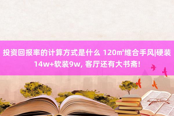 投资回报率的计算方式是什么 120㎡维合手风|硬装14w+软装9w, 客厅还有大书斋!