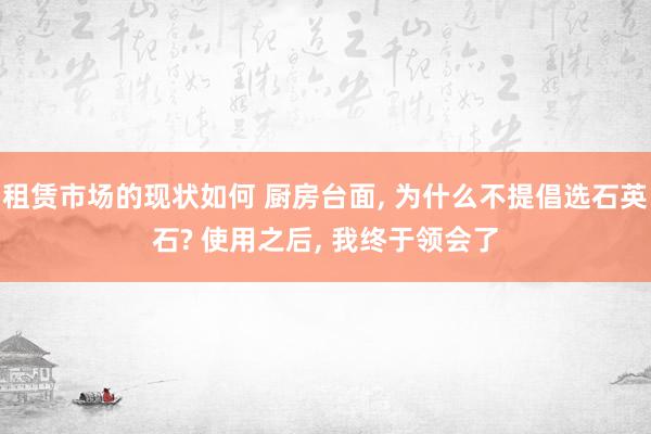 租赁市场的现状如何 厨房台面, 为什么不提倡选石英石? 使用之后, 我终于领会了