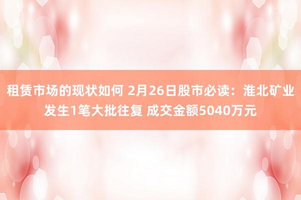 租赁市场的现状如何 2月26日股市必读：淮北矿业发生1笔大批往复 成交金额5040万元