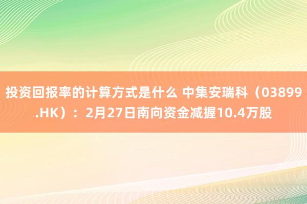 投资回报率的计算方式是什么 中集安瑞科（03899.HK）：2月27日南向资金减握10.4万股