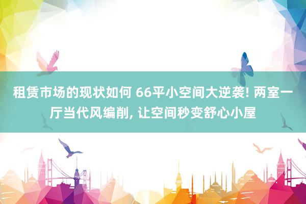 租赁市场的现状如何 66平小空间大逆袭! 两室一厅当代风编削, 让空间秒变舒心小屋