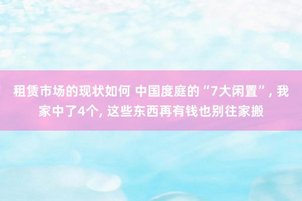 租赁市场的现状如何 中国度庭的“7大闲置”, 我家中了4个, 这些东西再有钱也别往家搬