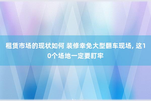 租赁市场的现状如何 装修幸免大型翻车现场, 这10个场地一定要盯牢