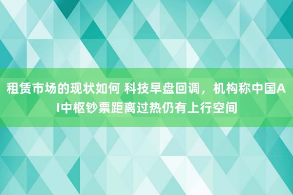 租赁市场的现状如何 科技早盘回调，机构称中国AI中枢钞票距离过热仍有上行空间