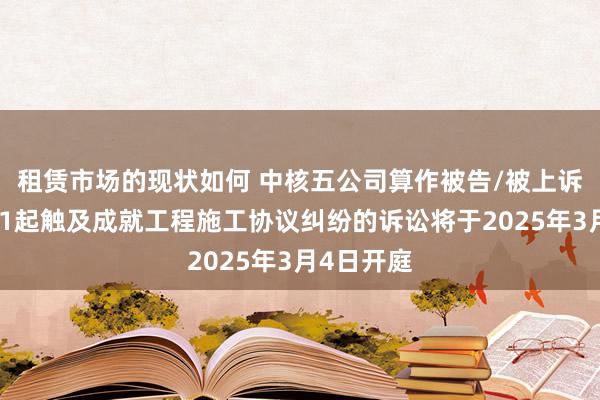 租赁市场的现状如何 中核五公司算作被告/被上诉东谈主的1起触及成就工程施工协议纠纷的诉讼将于2025年3月4日开庭