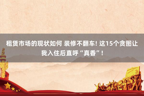 租赁市场的现状如何 装修不翻车! 这15个贪图让我入住后直呼“真香”!