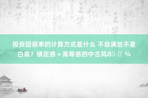 投资回报率的计算方式是什么 不自满岂不是白装？镇定感＋高等感的中古风🌾