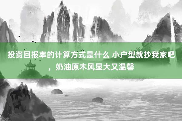 投资回报率的计算方式是什么 小户型就抄我家吧，奶油原木风显大又温馨