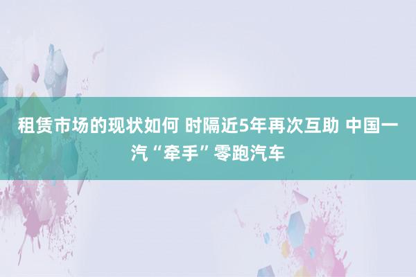 租赁市场的现状如何 时隔近5年再次互助 中国一汽“牵手”零跑汽车