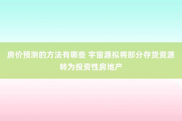 房价预测的方法有哪些 宇宙源拟将部分存货资源转为投资性房地产