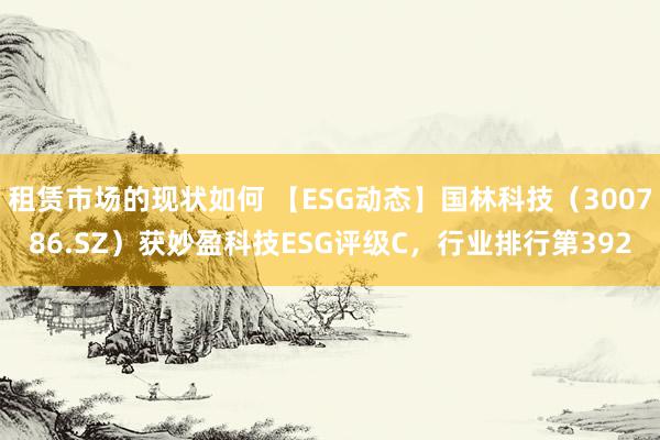 租赁市场的现状如何 【ESG动态】国林科技（300786.SZ）获妙盈科技ESG评级C，行业排行第392