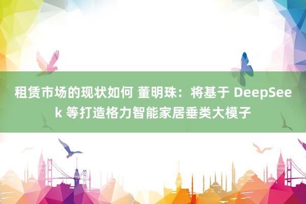 租赁市场的现状如何 董明珠：将基于 DeepSeek 等打造格力智能家居垂类大模子