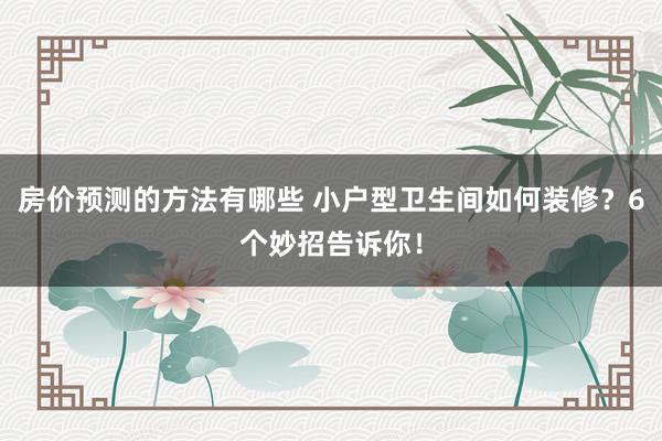 房价预测的方法有哪些 小户型卫生间如何装修？6个妙招告诉你！