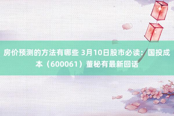 房价预测的方法有哪些 3月10日股市必读：国投成本（600061）董秘有最新回话