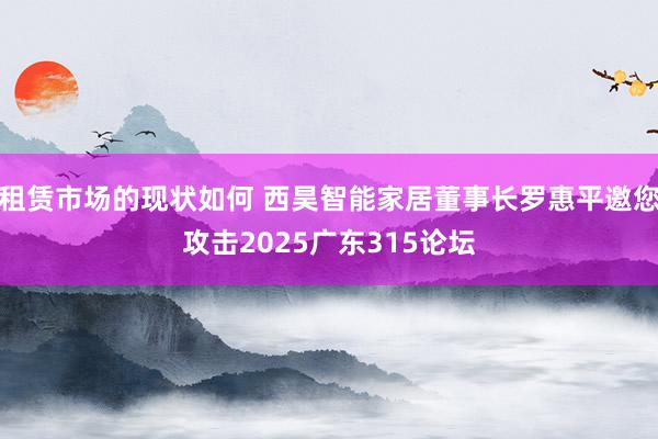 租赁市场的现状如何 西昊智能家居董事长罗惠平邀您攻击2025广东315论坛