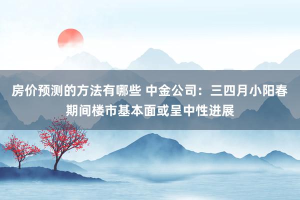 房价预测的方法有哪些 中金公司：三四月小阳春期间楼市基本面或呈中性进展