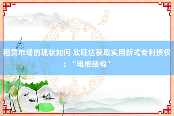 租赁市场的现状如何 欣旺达获取实用新式专利授权：“电板结构”