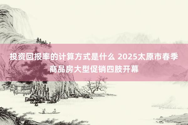 投资回报率的计算方式是什么 2025太原市春季商品房大型促销四肢开幕