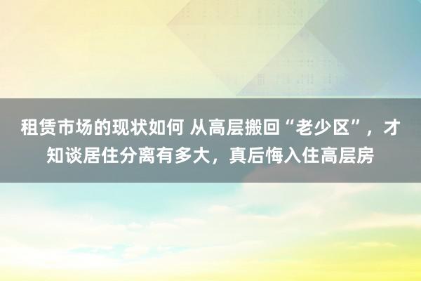 租赁市场的现状如何 从高层搬回“老少区”，才知谈居住分离有多大，真后悔入住高层房