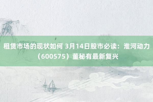 租赁市场的现状如何 3月14日股市必读：淮河动力（600575）董秘有最新复兴