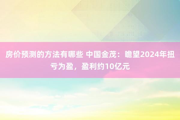 房价预测的方法有哪些 中国金茂：瞻望2024年扭亏为盈，盈利约10亿元