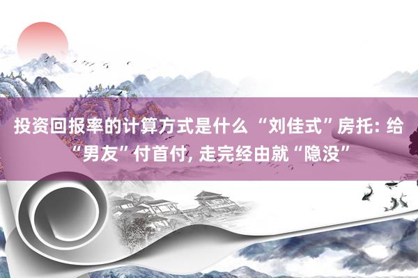 投资回报率的计算方式是什么 “刘佳式”房托: 给“男友”付首付, 走完经由就“隐没”